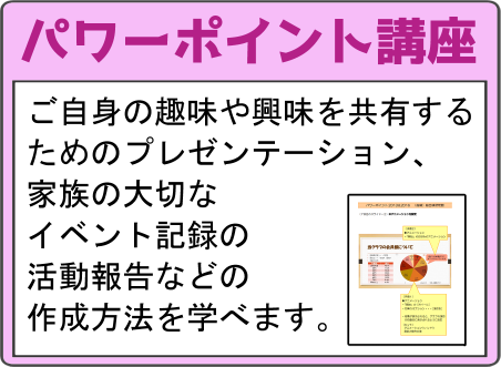 パワーポイント講座 ご自身の趣味や興味を共有するためのプレゼンテーション、家族の大切なイベント記録の活動報告などの作成方法を学べます。